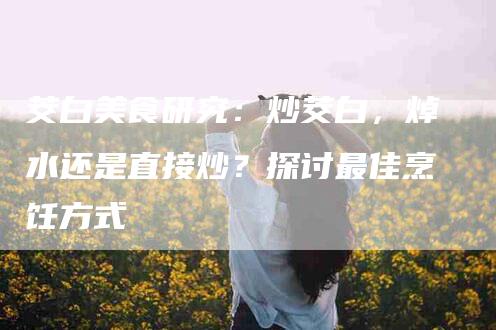 茭白美食研究：炒茭白，焯水还是直接炒？探讨最佳烹饪方式
