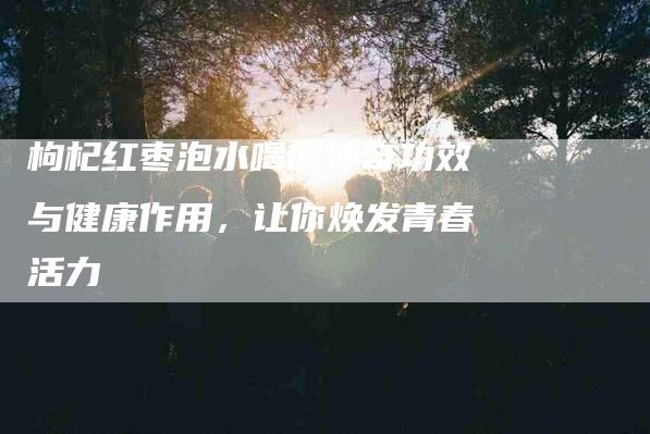 枸杞红枣泡水喝的神奇功效与健康作用，让你焕发青春活力