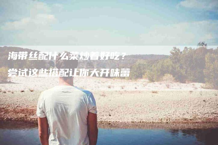 海带丝配什么菜炒着好吃？尝试这些搭配让你大开味蕾-住家保姆月嫂服务_家政保洁钟点工家政服务_速上门月嫂网首页