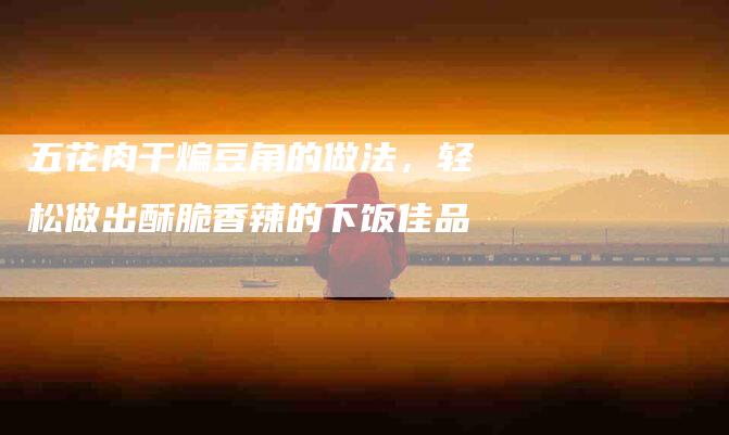 五花肉干煸豆角的做法，轻松做出酥脆香辣的下饭佳品