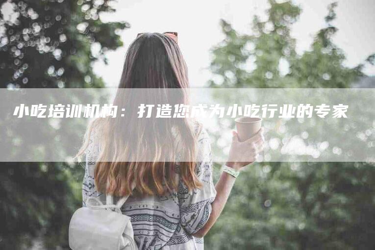 小吃培训机构：打造您成为小吃行业的专家