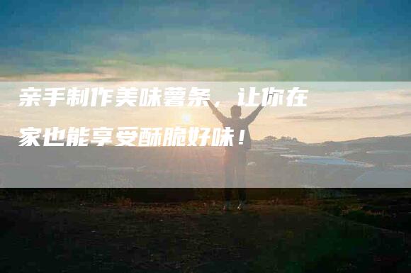 亲手制作美味薯条，让你在家也能享受酥脆好味！-住家保姆月嫂服务_家政保洁钟点工家政服务_速上门月嫂网首页