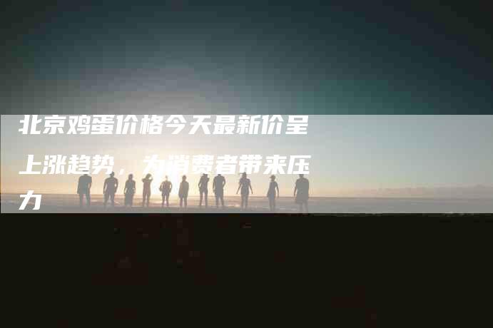 北京鸡蛋价格今天最新价呈上涨趋势，为消费者带来压力-住家保姆月嫂服务_家政保洁钟点工家政服务_速上门月嫂网首页