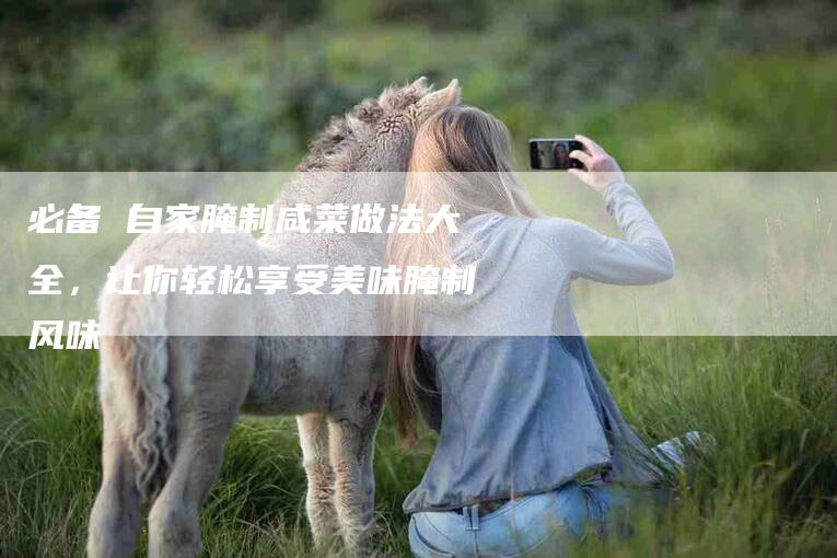 必备 自家腌制咸菜做法大全，让你轻松享受美味腌制风味-住家保姆月嫂服务_家政保洁钟点工家政服务_速上门月嫂网首页