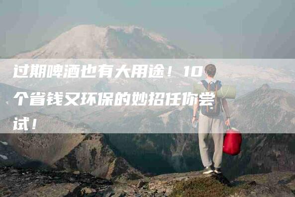 过期啤酒也有大用途！10个省钱又环保的妙招任你尝试！