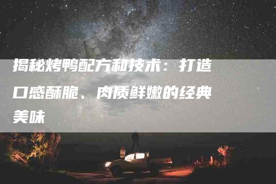 揭秘烤鸭配方和技术：打造口感酥脆、肉质鲜嫩的经典美味-住家保姆月嫂服务_家政保洁钟点工家政服务_速上门月嫂网首页