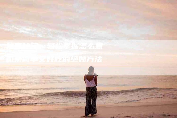 独家秘笈：轻松掌握怎么煮面条简单又好吃的绝妙方法-住家保姆月嫂服务_家政保洁钟点工家政服务_速上门月嫂网首页
