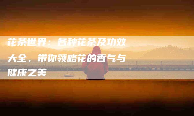 花茶世界：各种花茶及功效大全，带你领略花的香气与健康之美