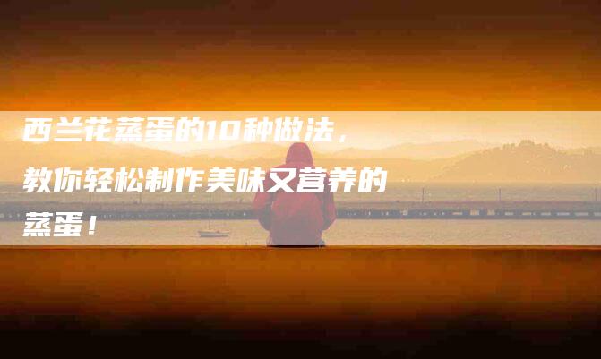 西兰花蒸蛋的10种做法，教你轻松制作美味又营养的蒸蛋！-住家保姆月嫂服务_家政保洁钟点工家政服务_速上门月嫂网首页