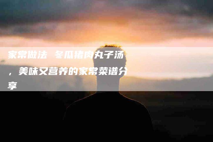 家常做法 冬瓜猪肉丸子汤，美味又营养的家常菜谱分享-住家保姆月嫂服务_家政保洁钟点工家政服务_速上门月嫂网首页