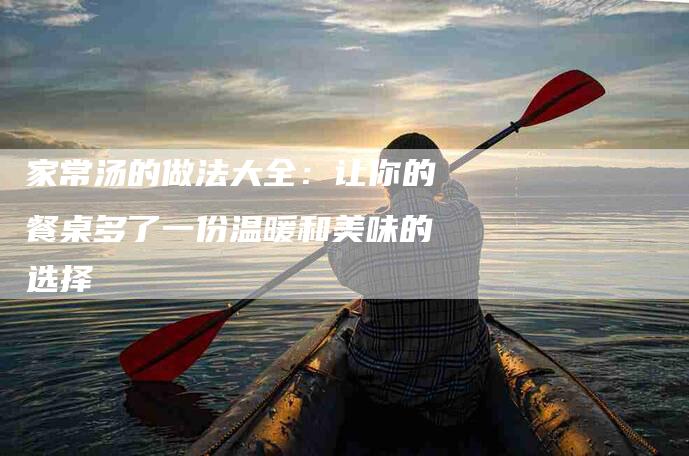 家常汤的做法大全：让你的餐桌多了一份温暖和美味的选择