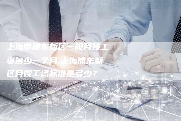 上海市浦东新区一般月嫂工资多少一个月,上海浦东新区月嫂工资标准是多少？-住家保姆月嫂服务_家政保洁钟点工家政服务_速上门月嫂网首页