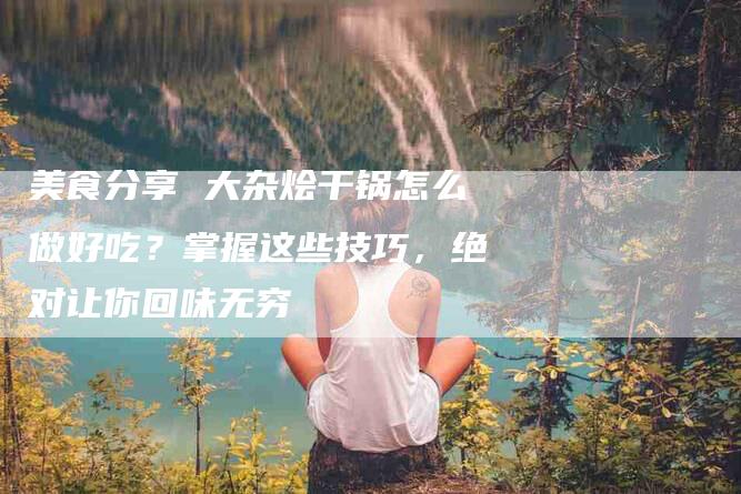 美食分享 大杂烩干锅怎么做好吃？掌握这些技巧，绝对让你回味无穷