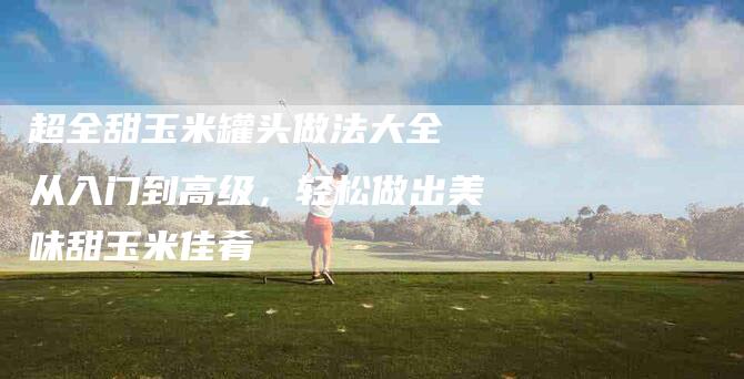 超全甜玉米罐头做法大全 从入门到高级，轻松做出美味甜玉米佳肴