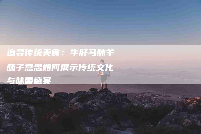 追寻传统美食:牛肝马肺羊肠子意思如何展示传统文化与味蕾盛宴-住家保姆月嫂服务_家政保洁钟点工家政服务_速上门月嫂网首页