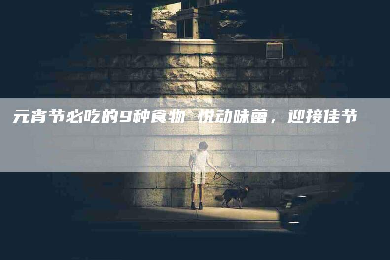 元宵节必吃的9种食物 悦动味蕾，迎接佳节-住家保姆月嫂服务_家政保洁钟点工家政服务_速上门月嫂网首页