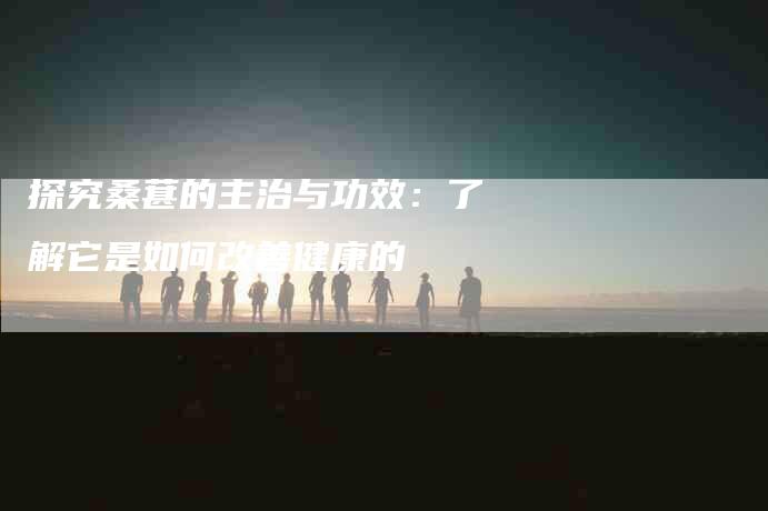 探究桑葚的主治与功效：了解它是如何改善健康的-住家保姆月嫂服务_家政保洁钟点工家政服务_速上门月嫂网首页