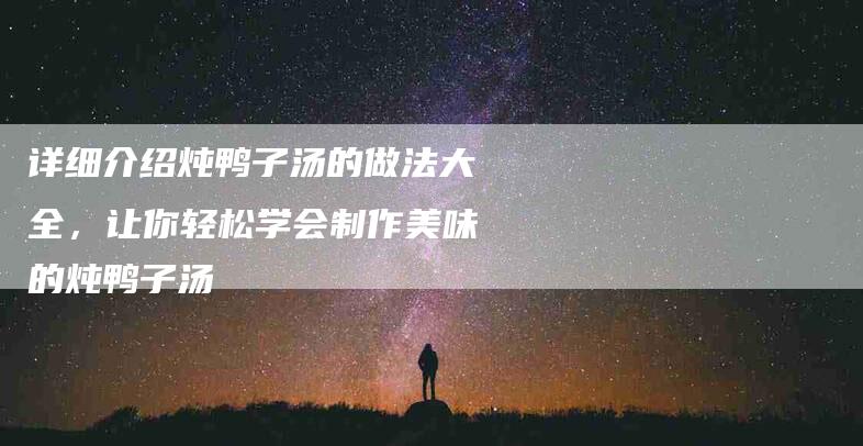 详细介绍炖鸭子汤的做法大全，让你轻松学会制作美味的炖鸭子汤-住家保姆月嫂服务_家政保洁钟点工家政服务_速上门月嫂网首页