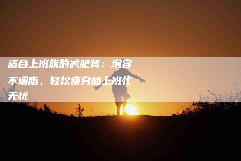 适合上班族的减肥餐：增容不增脂，轻松瘦身加上班忙无忧-住家保姆月嫂服务_家政保洁钟点工家政服务_速上门月嫂网首页