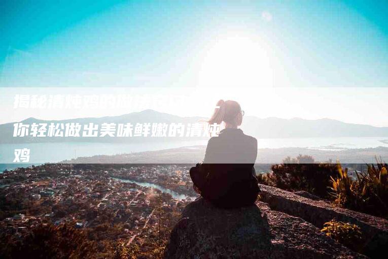 揭秘清炖鸡的做法窍门，让你轻松做出美味鲜嫩的清炖鸡-住家保姆月嫂服务_家政保洁钟点工家政服务_速上门月嫂网首页