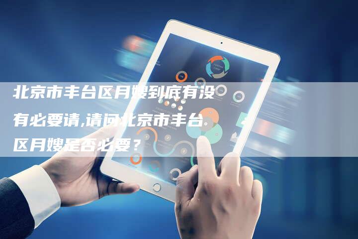 北京市丰台区月嫂到底有没有必要请,请问北京市丰台区月嫂是否必要?-住家保姆月嫂服务_家政保洁钟点工家政服务_速上门月嫂网首页