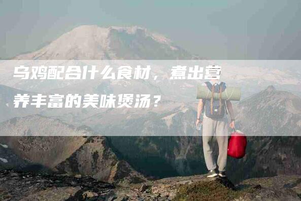 乌鸡配合什么食材，煮出营养丰富的美味煲汤？-住家保姆月嫂服务_家政保洁钟点工家政服务_速上门月嫂网首页