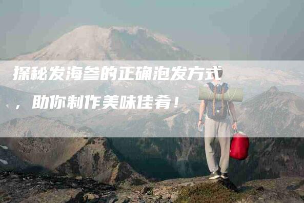 探秘发海参的正确泡发方式，助你制作美味佳肴！-住家保姆月嫂服务_家政保洁钟点工家政服务_速上门月嫂网首页