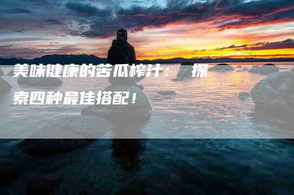 美味健康的苦瓜榨汁： 探索四种最佳搭配！
