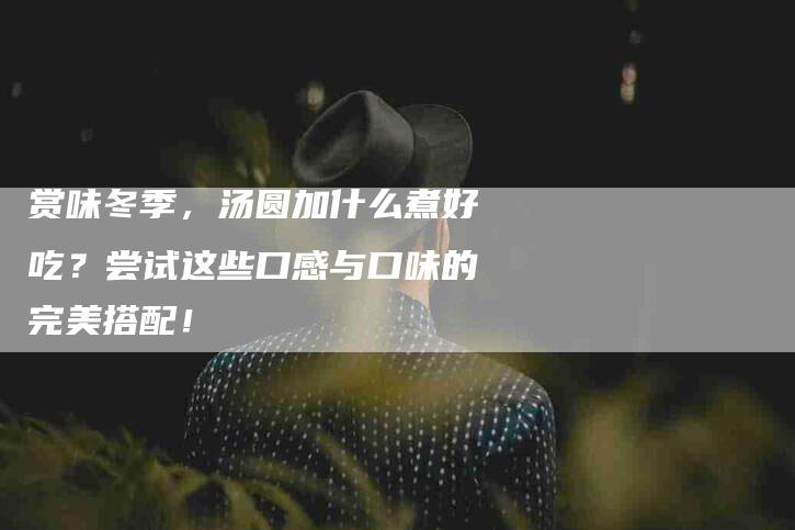 赏味冬季，汤圆加什么煮好吃？尝试这些口感与口味的完美搭配！-住家保姆月嫂服务_家政保洁钟点工家政服务_速上门月嫂网首页