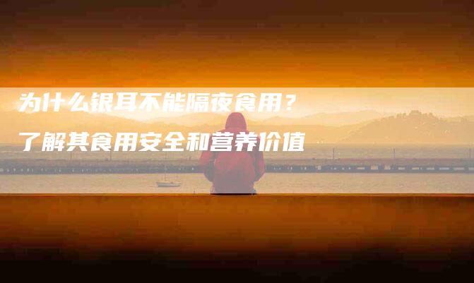 为什么银耳不能隔夜食用？了解其食用安全和营养价值