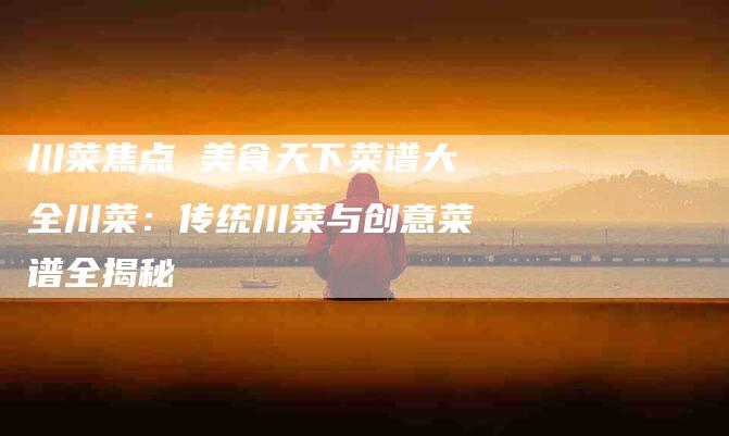 川菜焦点 美食天下菜谱大全川菜：传统川菜与创意菜谱全揭秘