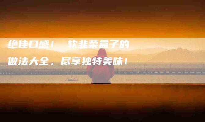 绝佳口感！ 软韭菜盒子的做法大全，尽享独特美味！