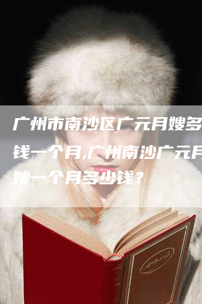 广州市南沙区广元月嫂多少钱一个月,广州南沙广元月嫂一个月多少钱？-住家保姆月嫂服务_家政保洁钟点工家政服务_速上门月嫂网首页