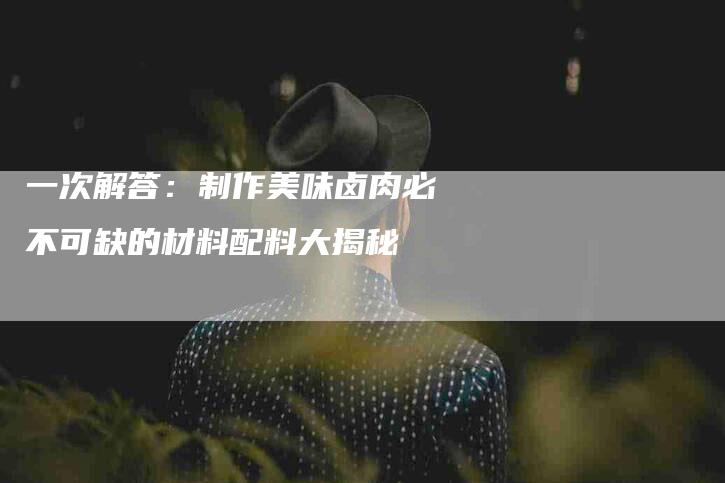 一次解答：制作美味卤肉必不可缺的材料配料大揭秘-住家保姆月嫂服务_家政保洁钟点工家政服务_速上门月嫂网首页