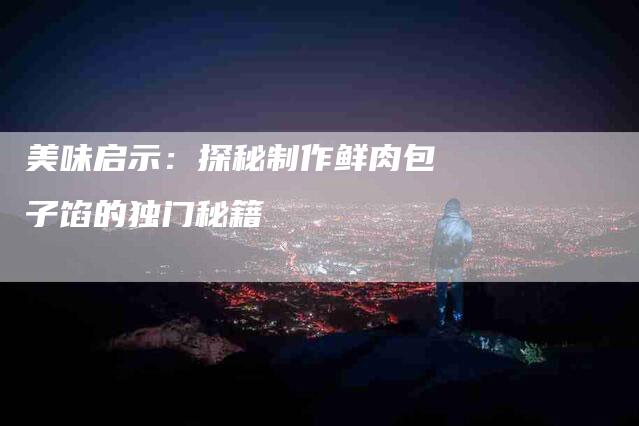美味启示：探秘制作鲜肉包子馅的独门秘籍-住家保姆月嫂服务_家政保洁钟点工家政服务_速上门月嫂网首页