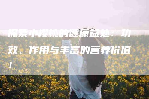 探索小樱桃的健康益处：功效、作用与丰富的营养价值！