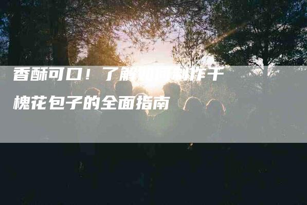香酥可口！了解如何制作干槐花包子的全面指南-住家保姆月嫂服务_家政保洁钟点工家政服务_速上门月嫂网首页