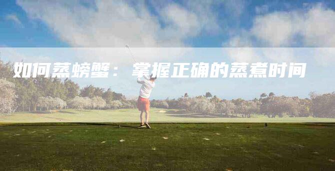 如何蒸螃蟹：掌握正确的蒸煮时间