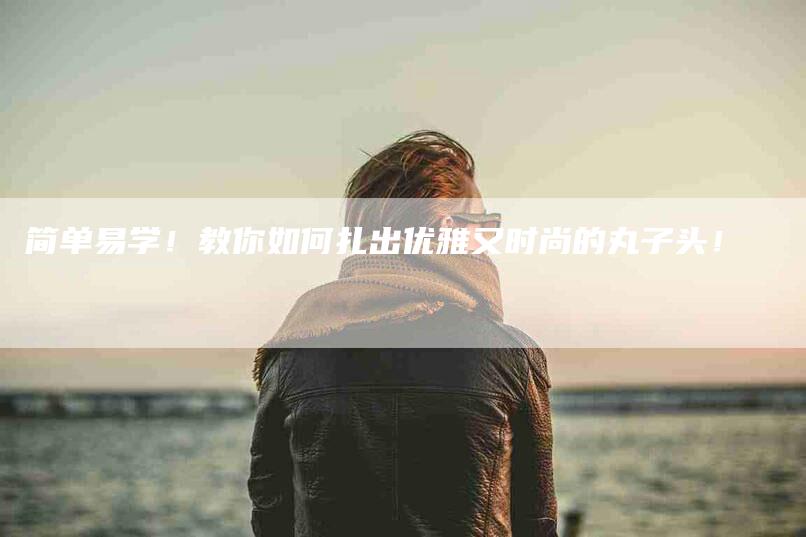 简单易学！教你如何扎出优雅又时尚的丸子头！-速上门月嫂网