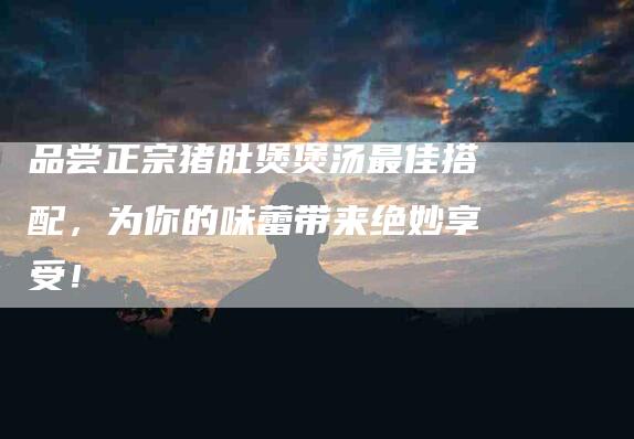 品尝正宗猪肚煲煲汤最佳搭配，为你的味蕾带来绝妙享受！
