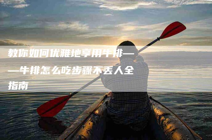 教你如何优雅地享用牛排——牛排怎么吃步骤不丢人全指南