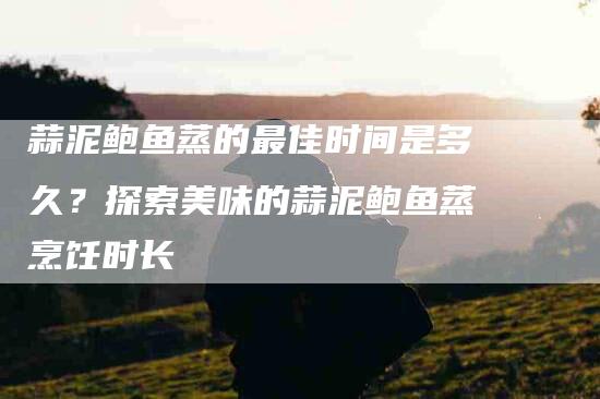 蒜泥鲍鱼蒸的最佳时间是多久？探索美味的蒜泥鲍鱼蒸烹饪时长-住家保姆月嫂服务_家政保洁钟点工家政服务_速上门月嫂网首页