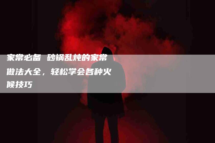 家常必备 砂锅乱炖的家常做法大全，轻松学会各种火候技巧