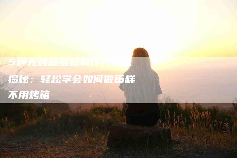 5种无烤箱蛋糕制作方法大揭秘：轻松学会如何做蛋糕不用烤箱