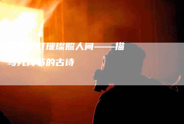 元宵花灯璀璨照人间——描写元宵节的古诗-住家保姆月嫂服务_家政保洁钟点工家政服务_速上门月嫂网首页