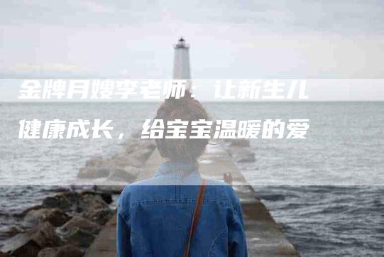 金牌月嫂李老师：让新生儿健康成长，给宝宝温暖的爱-住家保姆月嫂服务_家政保洁钟点工家政服务_速上门月嫂网首页