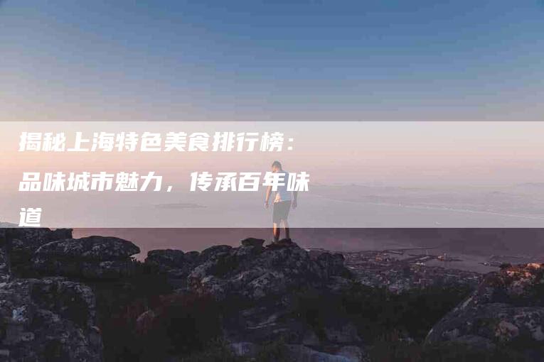 揭秘上海特色美食排行榜：品味城市魅力，传承百年味道-住家保姆月嫂服务_家政保洁钟点工家政服务_速上门月嫂网首页