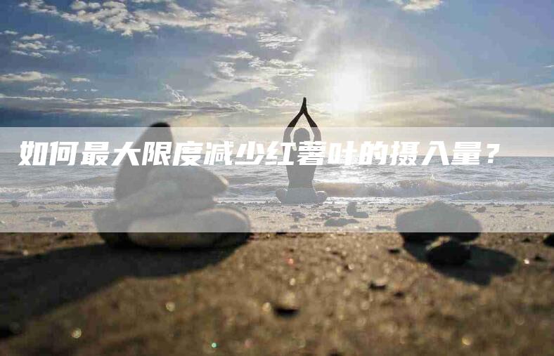 如何最大限度减少红薯叶的摄入量？