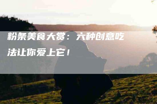 粉条美食大赏：六种创意吃法让你爱上它！