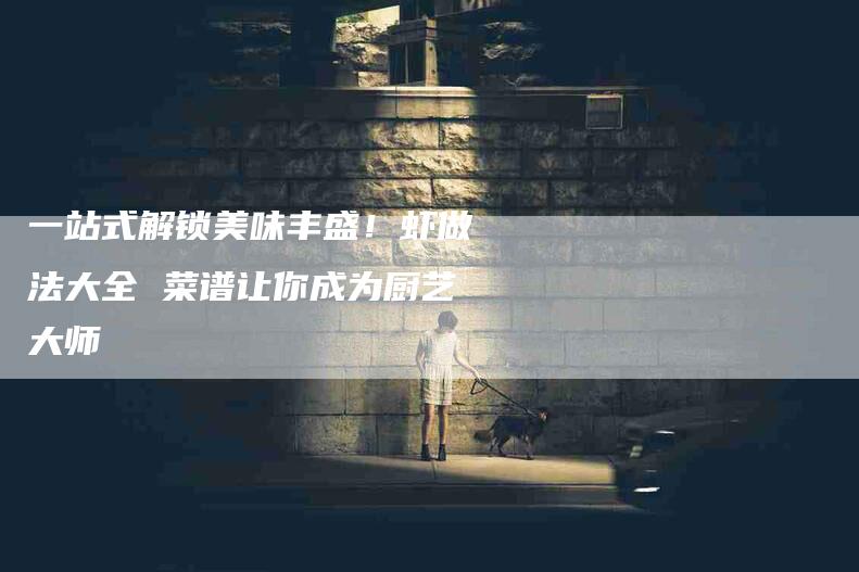 一站式解锁美味丰盛！虾做法大全 菜谱让你成为厨艺大师-住家保姆月嫂服务_家政保洁钟点工家政服务_速上门月嫂网首页